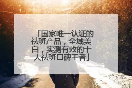 国家唯一认证的祛斑产品，全域美白，实测有效的十大祛斑口碑王者